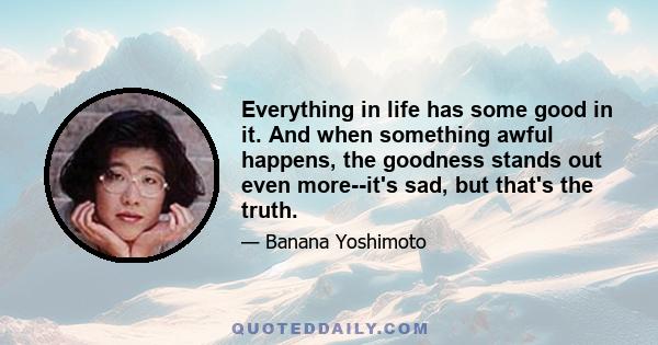 Everything in life has some good in it. And when something awful happens, the goodness stands out even more--it's sad, but that's the truth.