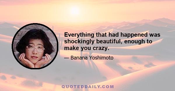 Everything that had happened was shockingly beautiful, enough to make you crazy.