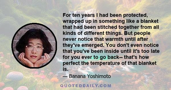 For ten years I had been protected, wrapped up in something like a blanket that had been stitched together from all kinds of different things. But people never notice that warmth until after they've emerged. You don't