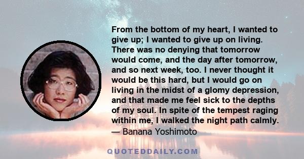 From the bottom of my heart, I wanted to give up; I wanted to give up on living. There was no denying that tomorrow would come, and the day after tomorrow, and so next week, too. I never thought it would be this hard,