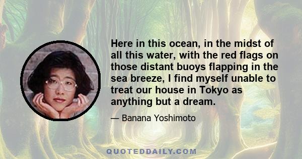 Here in this ocean, in the midst of all this water, with the red flags on those distant buoys flapping in the sea breeze, I find myself unable to treat our house in Tokyo as anything but a dream.