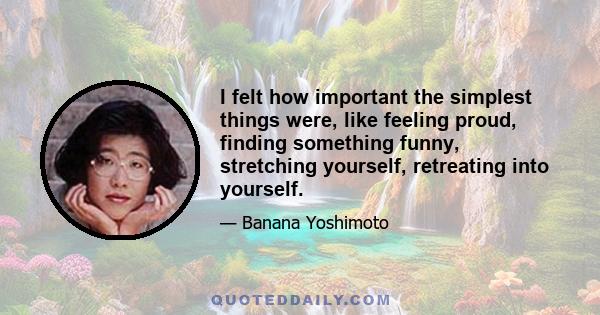 I felt how important the simplest things were, like feeling proud, finding something funny, stretching yourself, retreating into yourself.