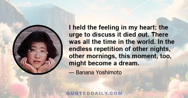 I held the feeling in my heart; the urge to discuss it died out. There was all the time in the world. In the endless repetition of other nights, other mornings, this moment, too, might become a dream.