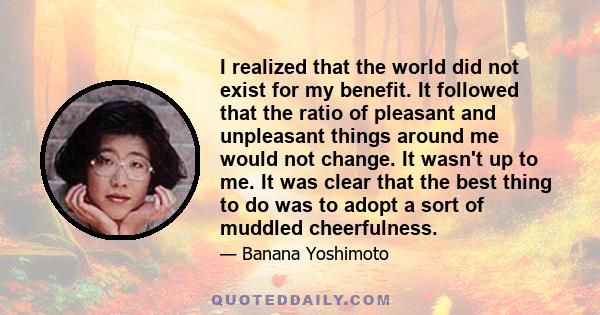 I realized that the world did not exist for my benefit. It followed that the ratio of pleasant and unpleasant things around me would not change. It wasn't up to me. It was clear that the best thing to do was to adopt a