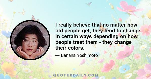 I really believe that no matter how old people get, they tend to change in certain ways depending on how people treat them - they change their colors.