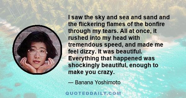 I saw the sky and sea and sand and the flickering flames of the bonfire through my tears. All at once, it rushed into my head with tremendous speed, and made me feel dizzy. It was beautiful. Everything that happened was 