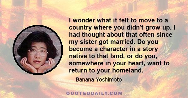 I wonder what it felt to move to a country where you didn't grow up. I had thought about that often since my sister got married. Do you become a character in a story native to that land, or do you, somewhere in your