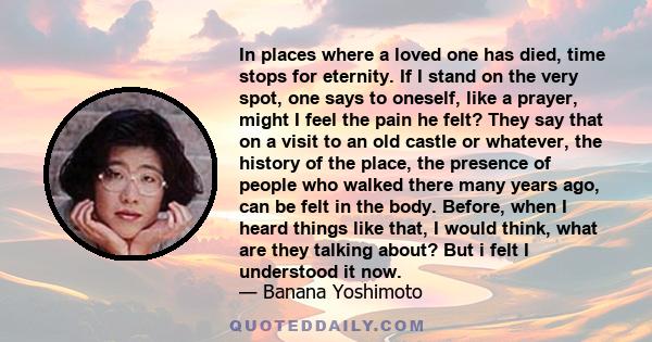 In places where a loved one has died, time stops for eternity. If I stand on the very spot, one says to oneself, like a prayer, might I feel the pain he felt? They say that on a visit to an old castle or whatever, the