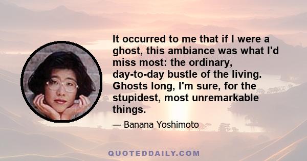 It occurred to me that if I were a ghost, this ambiance was what I'd miss most: the ordinary, day-to-day bustle of the living. Ghosts long, I'm sure, for the stupidest, most unremarkable things.