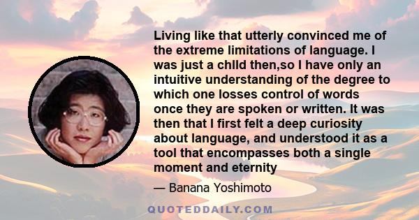 Living like that utterly convinced me of the extreme limitations of language. I was just a chlld then,so I have only an intuitive understanding of the degree to which one losses control of words once they are spoken or