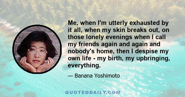 Me, when I'm utterly exhausted by it all, when my skin breaks out, on those lonely evenings when I call my friends again and again and nobody's home, then I despise my own life - my birth, my upbringing, everything.