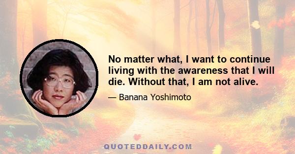 No matter what, I want to continue living with the awareness that I will die. Without that, I am not alive.