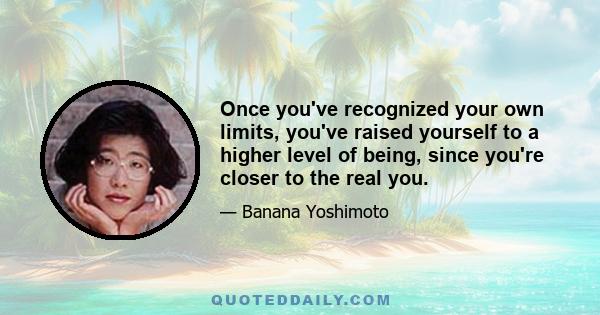 Once you've recognized your own limits, you've raised yourself to a higher level of being, since you're closer to the real you.