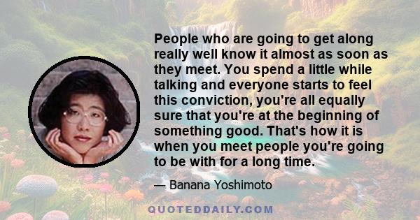 People who are going to get along really well know it almost as soon as they meet. You spend a little while talking and everyone starts to feel this conviction, you're all equally sure that you're at the beginning of