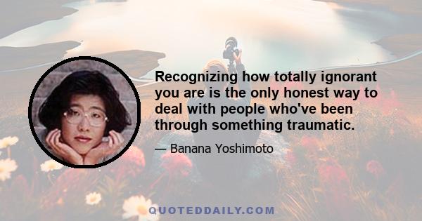 Recognizing how totally ignorant you are is the only honest way to deal with people who've been through something traumatic.