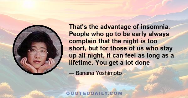 That's the advantage of insomnia. People who go to be early always complain that the night is too short, but for those of us who stay up all night, it can feel as long as a lifetime. You get a lot done