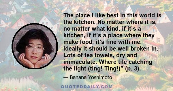 The place I like best in this world is the kitchen. No matter where it is, no matter what kind, if it’s a kitchen, if it’s a place where they make food, it’s fine with me. Ideally it should be well broken in. Lots of