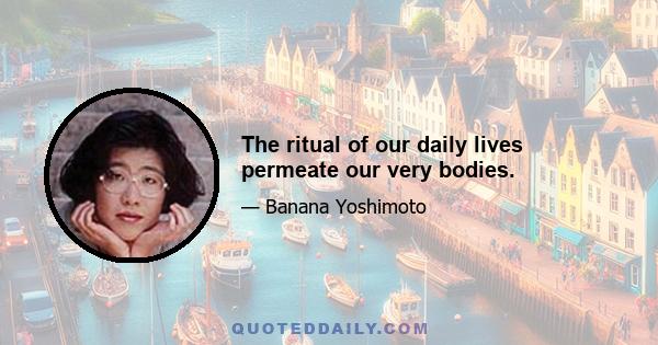 The ritual of our daily lives permeate our very bodies.