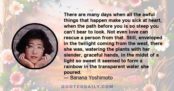 There are many days when all the awful things that happen make you sick at heart, when the path before you is so steep you can’t bear to look. Not even love can rescue a person from that. Still, enveloped in the