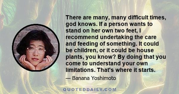 There are many, many difficult times, god knows. If a person wants to stand on her own two feet, I recommend undertaking the care and feeding of something. It could be children, or it could be house plants, you know? By 