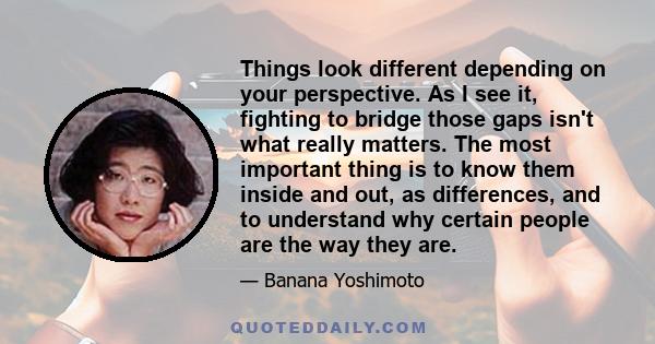 Things look different depending on your perspective. As I see it, fighting to bridge those gaps isn't what really matters. The most important thing is to know them inside and out, as differences, and to understand why