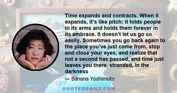 Time expands and contracts. When it expands, it’s like pitch: it folds people in its arms and holds them forever in its embrace. It doesn’t let us go so easily. Sometimes you go back again to the place you’ve just come