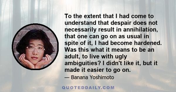 To the extent that I had come to understand that despair does not necessarily result in annihilation, that one can go on as usual in spite of it, I had become hardened. Was this what it means to be an adult, to live