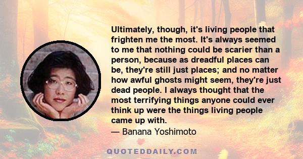 Ultimately, though, it's living people that frighten me the most. It's always seemed to me that nothing could be scarier than a person, because as dreadful places can be, they're still just places; and no matter how