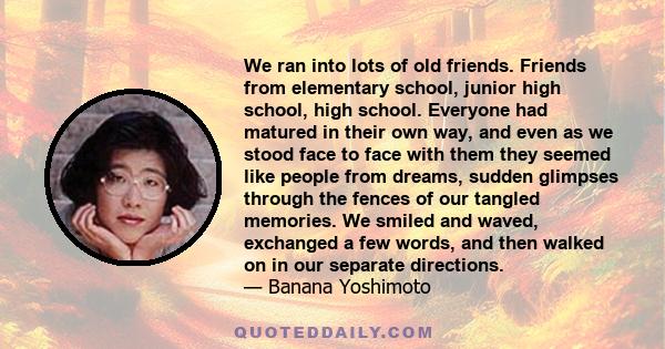 We ran into lots of old friends. Friends from elementary school, junior high school, high school. Everyone had matured in their own way, and even as we stood face to face with them they seemed like people from dreams,