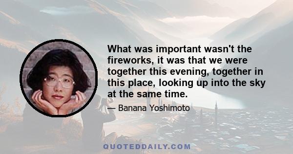 What was important wasn't the fireworks, it was that we were together this evening, together in this place, looking up into the sky at the same time.