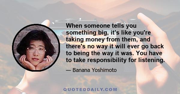 When someone tells you something big, it's like you're taking money from them, and there's no way it will ever go back to being the way it was. You have to take responsibility for listening.