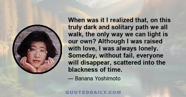 When was it I realized that, on this truly dark and solitary path we all walk, the only way we can light is our own? Although I was raised with love, I was always lonely. Someday, without fail, everyone will disappear,