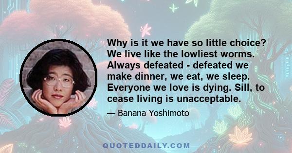 Why is it we have so little choice? We live like the lowliest worms. Always defeated - defeated we make dinner, we eat, we sleep. Everyone we love is dying. Sill, to cease living is unacceptable.