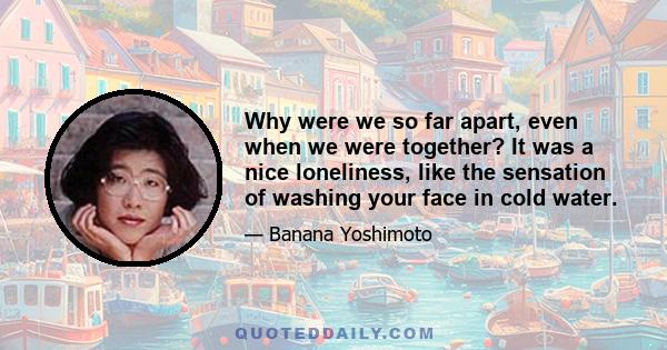 Why were we so far apart, even when we were together? It was a nice loneliness, like the sensation of washing your face in cold water.