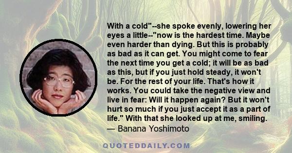 With a cold--she spoke evenly, lowering her eyes a little--now is the hardest time. Maybe even harder than dying. But this is probably as bad as it can get. You might come to fear the next time you get a cold; it will