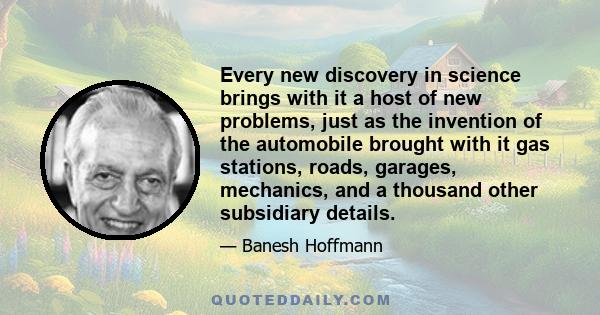 Every new discovery in science brings with it a host of new problems, just as the invention of the automobile brought with it gas stations, roads, garages, mechanics, and a thousand other subsidiary details.