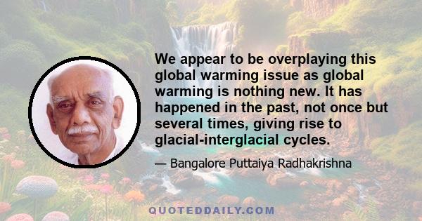 We appear to be overplaying this global warming issue as global warming is nothing new. It has happened in the past, not once but several times, giving rise to glacial-interglacial cycles.