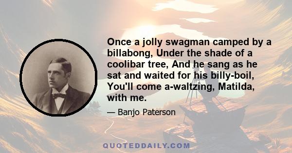 Once a jolly swagman camped by a billabong, Under the shade of a coolibar tree, And he sang as he sat and waited for his billy-boil, You'll come a-waltzing, Matilda, with me.