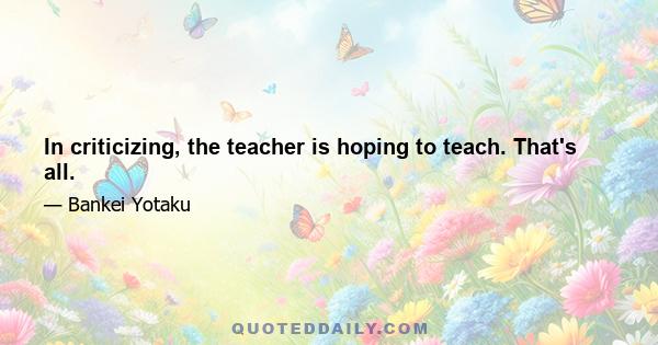 In criticizing, the teacher is hoping to teach. That's all.