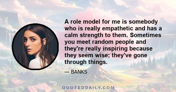 A role model for me is somebody who is really empathetic and has a calm strength to them. Sometimes you meet random people and they're really inspiring because they seem wise; they've gone through things.