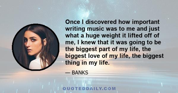 Once I discovered how important writing music was to me and just what a huge weight it lifted off of me, I knew that it was going to be the biggest part of my life, the biggest love of my life, the biggest thing in my