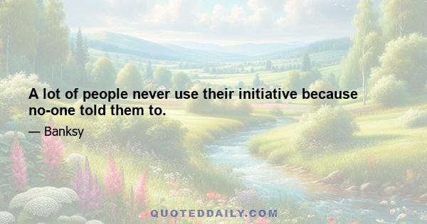 A lot of people never use their initiative because no-one told them to.