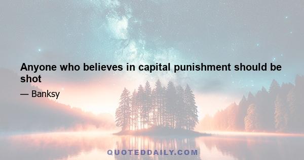 Anyone who believes in capital punishment should be shot