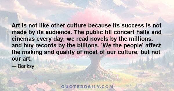 Art is not like other culture because its success is not made by its audience. The public fill concert halls and cinemas every day, we read novels by the millions, and buy records by the billions. 'We the people' affect 