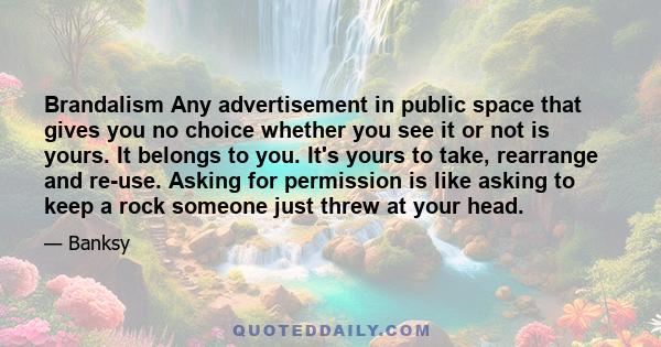 Brandalism Any advertisement in public space that gives you no choice whether you see it or not is yours. It belongs to you. It's yours to take, rearrange and re-use. Asking for permission is like asking to keep a rock