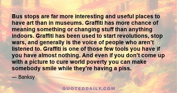 Bus stops are far more interesting and useful places to have art than in museums. Graffiti has more chance of meaning something or changing stuff than anything indoors. Graffiti has been used to start revolutions, stop