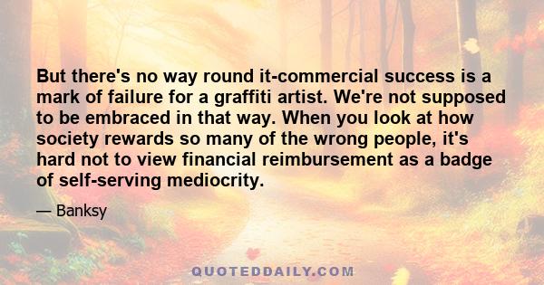 But there's no way round it-commercial success is a mark of failure for a graffiti artist. We're not supposed to be embraced in that way. When you look at how society rewards so many of the wrong people, it's hard not