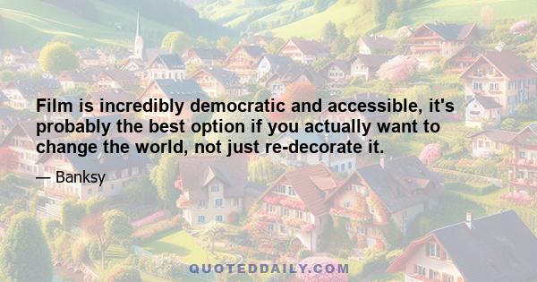 Film is incredibly democratic and accessible, it's probably the best option if you actually want to change the world, not just re-decorate it.