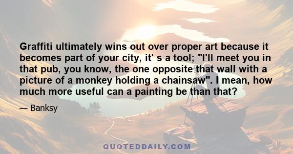 Graffiti ultimately wins out over proper art because it becomes part of your city, it' s a tool; I'll meet you in that pub, you know, the one opposite that wall with a picture of a monkey holding a chainsaw. I mean, how 