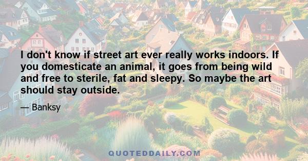 I don't know if street art ever really works indoors. If you domesticate an animal, it goes from being wild and free to sterile, fat and sleepy. So maybe the art should stay outside.